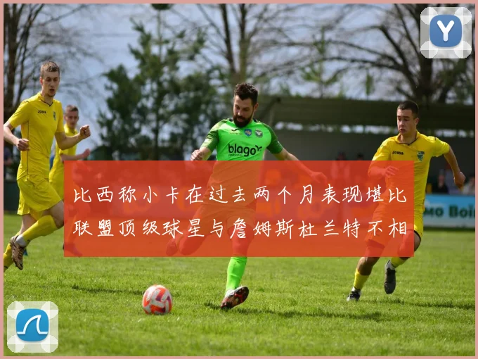 比西称小卡在过去两个月表现堪比联盟顶级球星与詹姆斯杜兰特不相上下