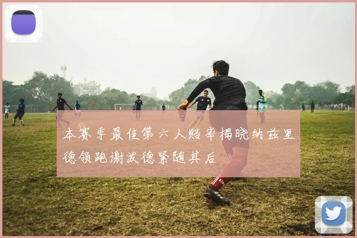 本赛季最佳第六人赔率揭晓纳兹里德领跑谢泼德紧随其后