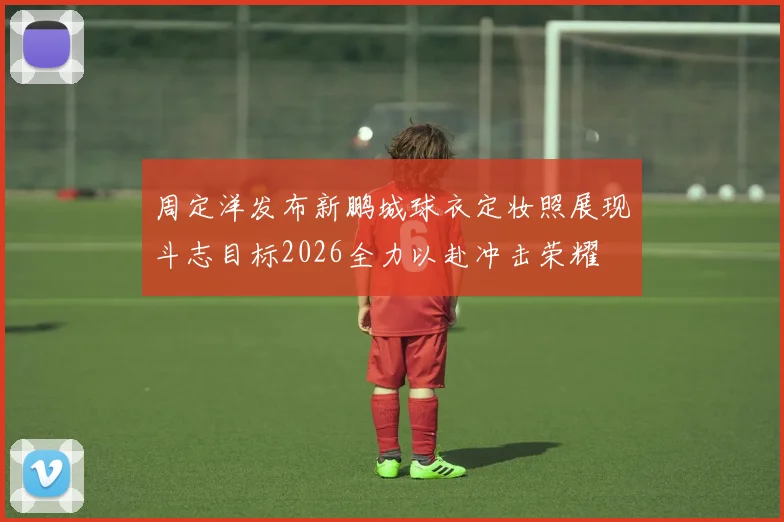 周定洋发布新鹏城球衣定妆照展现斗志目标2026全力以赴冲击荣耀