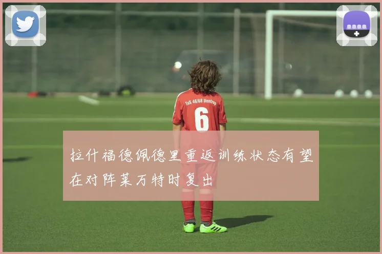 拉什福德佩德里重返训练状态有望在对阵莱万特时复出