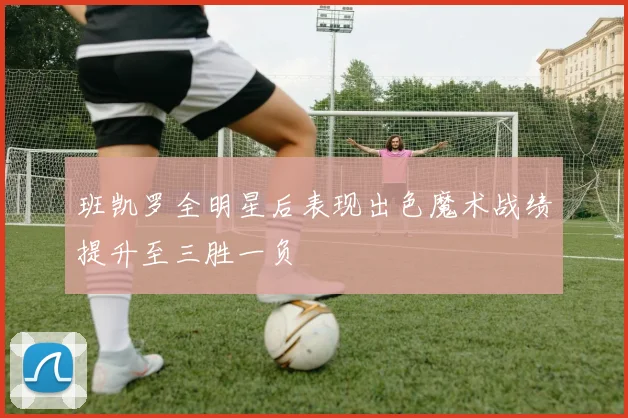 班凯罗全明星后表现出色魔术战绩提升至三胜一负