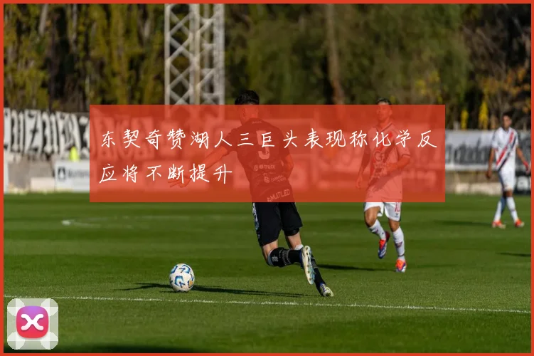 东契奇赞湖人三巨头表现称化学反应将不断提升