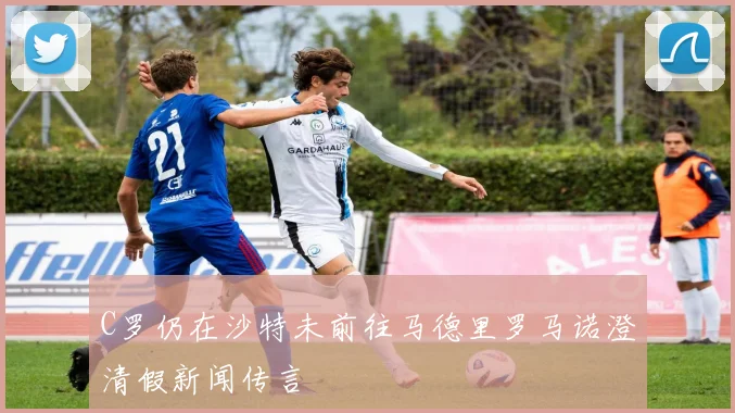 C罗仍在沙特未前往马德里罗马诺澄清假新闻传言