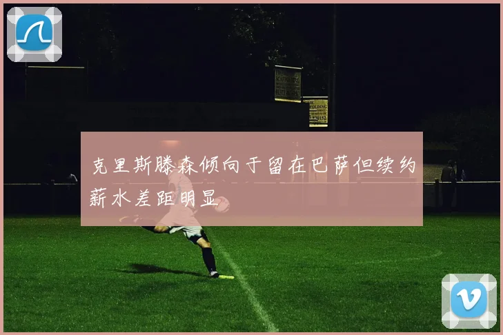 克里斯滕森倾向于留在巴萨但续约薪水差距明显