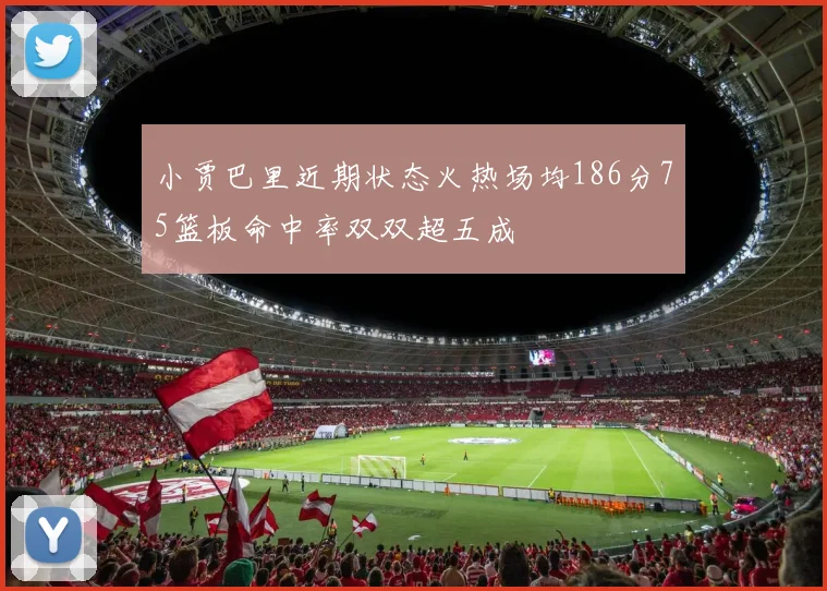 小贾巴里近期状态火热场均186分75篮板命中率双双超五成