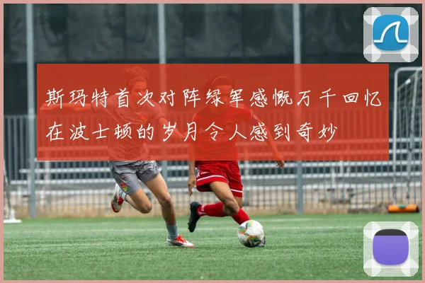 斯玛特首次对阵绿军感慨万千回忆在波士顿的岁月令人感到奇妙
