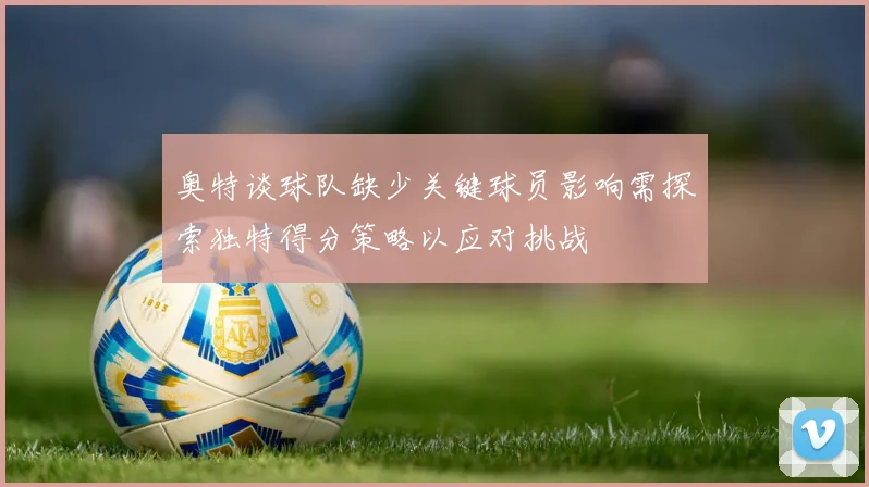 奥特谈球队缺少关键球员影响需探索独特得分策略以应对挑战