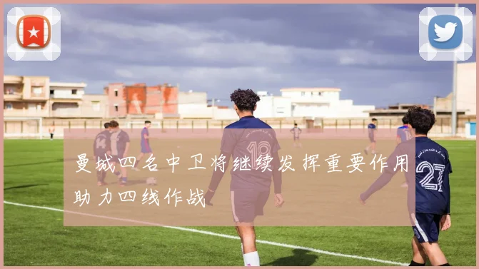 曼城四名中卫将继续发挥重要作用助力四线作战
