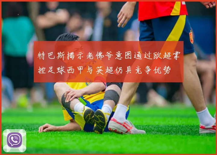 特巴斯揭示老佛爷意图通过欧超掌控足球西甲与英超仍具竞争优势
