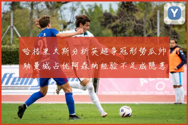 哈格里夫斯分析英超争冠形势瓜帅助曼城占优阿森纳经验不足成隐患