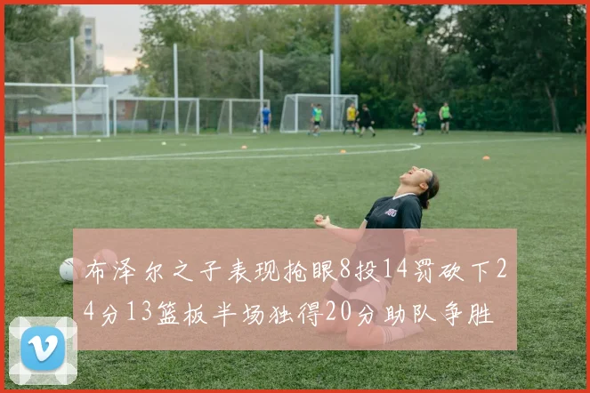 布泽尔之子表现抢眼8投14罚砍下24分13篮板半场独得20分助队争胜