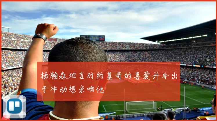杨瀚森坦言对约基奇的喜爱并非出于冲动想亲吻他