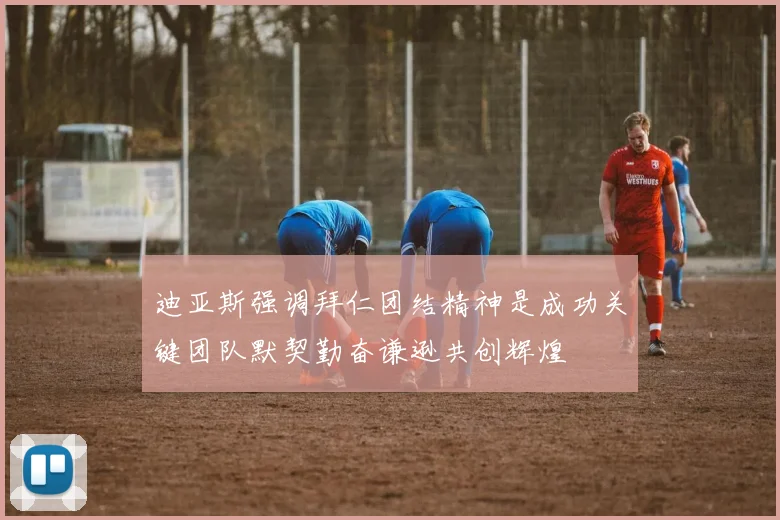 迪亚斯强调拜仁团结精神是成功关键团队默契勤奋谦逊共创辉煌