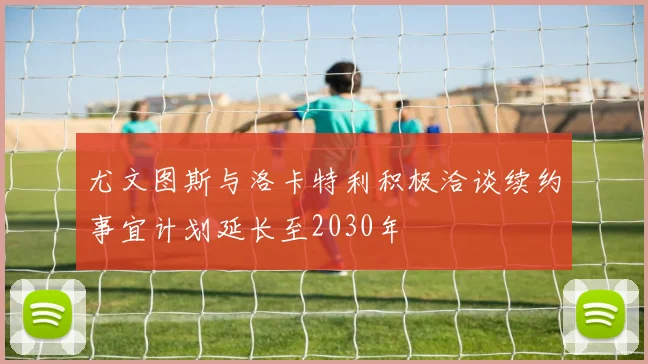 尤文图斯与洛卡特利积极洽谈续约事宜计划延长至2030年