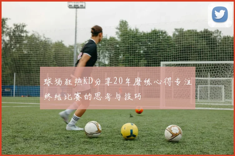 球场狂热KD分享20年磨练心得专注终结比赛的思考与技巧