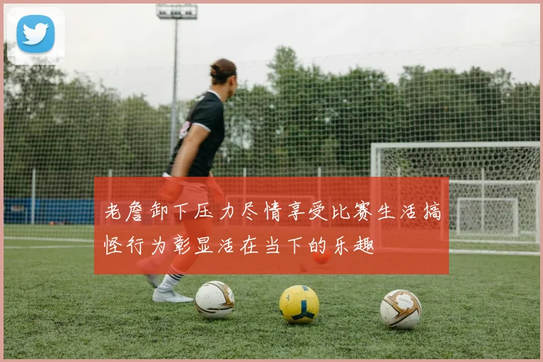老詹卸下压力尽情享受比赛生活搞怪行为彰显活在当下的乐趣