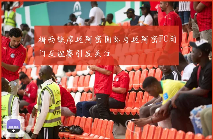 梅西缺席迈阿密国际与迈阿密FC闭门友谊赛引发关注