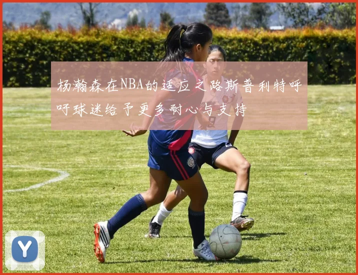 杨瀚森在NBA的适应之路斯普利特呼吁球迷给予更多耐心与支持